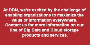 At DDN, we&rsquo;re excited by the challenge of enabling organizations to maximize the value of information everywhere. Contact us for more information on our line of Big Data and Cloud storage products and services.