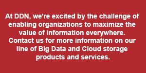 At DDN, we’re excited by the challenge of enabling organizations to maximize the value of information everywhere. Contact us for more information on our line of Big Data and Cloud storage products and services.