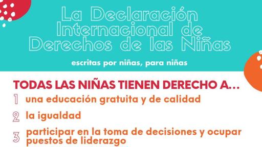 La Declaraci&oacute;n de los Derechos de las Ni&ntilde;as del Mundo recoge las garant&iacute;as a las que todas las ni&ntilde;as tienen derecho y fue escrita por ni&ntilde;as, para ni&ntilde;as. Fue presentada ante la ONU el 10 de octubre de 2019, con miras al D&iacute;a Internacional de la Ni&ntilde;a.